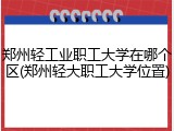 郑州轻工业职工大学在哪个区(郑州轻大职工大学位置)