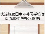 大连旅顺口中考补习学校收费(旅顺中考补习收费)
