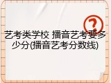 艺考类学校 播音艺考要多少分(播音艺考分数线)