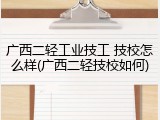 广西二轻工业技工 技校怎么样(广西二轻技校如何)