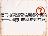 厦门电商运营培训哪个机构好一点(厦门电商培训推荐)