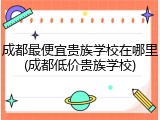成都最便宜贵族学校在哪里(成都低价贵族学校)