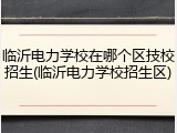 临沂电力学校在哪个区技校招生(临沂电力学校招生区)