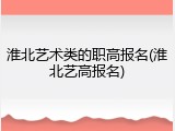 淮北艺术类的职高报名(淮北艺高报名)