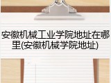 安徽机械工业学院地址在哪里(安徽机械学院地址)