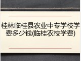 桂林临桂县农业中专学校学费多少钱(临桂农校学费)