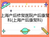 上海产后修复医院产后康复科(上海产后康复科)
