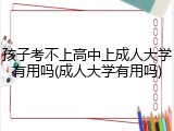 孩子考不上高中上成人大学有用吗(成人大学有用吗)