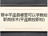 晋中平遥县哪里可以学数控职高技术(平遥数控职校)