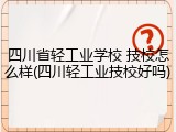 四川省轻工业学校 技校怎么样(四川轻工业技校好吗)