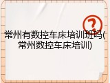 常州有数控车床培训班吗(常州数控车床培训)