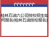 桂林石油六公司技校招生如何报名(桂林石油技校报名)