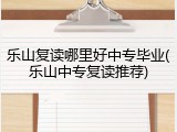 乐山复读哪里好中专毕业(乐山中专复读推荐)