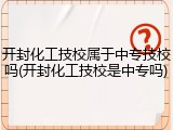 开封化工技校属于中专技校吗(开封化工技校是中专吗)