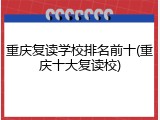 重庆复读学校排名前十(重庆十大复读校)