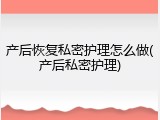 产后恢复私密护理怎么做(产后私密护理)