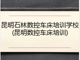 昆明石林数控车床培训学校(昆明数控车床培训)