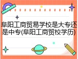 阜阳工商贸易学校是大专还是中专(阜阳工商贸校学历)