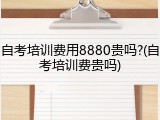 自考培训费用8880贵吗?(自考培训费贵吗)