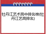 牡丹江艺术高中排名榜(牡丹江艺高排名)
