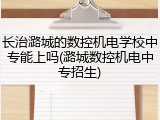 长治潞城的数控机电学校中专能上吗(潞城数控机电中专招生)