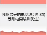 苏州最好的电商培训机构(苏州电商培训优选)