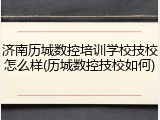 济南历城数控培训学校技校怎么样(历城数控技校如何)