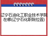 辽宁石油化工职业技术学院在哪(辽宁石化职院位置)