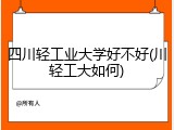 四川轻工业大学好不好(川轻工大如何)