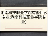 湖南科技职业学院有些什么专业(湖南科技职业学院专业)