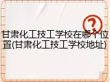 甘肃化工技工学校在哪个位置(甘肃化工技工学校地址)