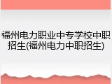 福州电力职业中专学校中职招生(福州电力中职招生)