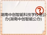 湖南中创智能科技学校是公办(湖南中创智能公办)