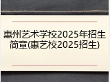 惠州艺术学校2025年招生简章(惠艺校2025招生)