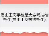 眉山工商学校是大专吗技校招生(眉山工商技校招生)