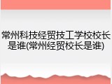常州科技经贸技工学校校长是谁(常州经贸校长是谁)