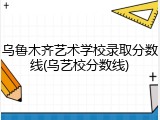 乌鲁木齐艺术学校录取分数线(乌艺校分数线)