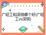 广轻工和深信哪个好(广轻工vs深信)