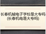 长春机械电子学校是大专吗(长春机电是大专吗)