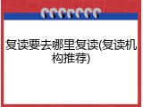 复读要去哪里复读(复读机构推荐)