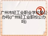 广州市轻工业职业学校是公办吗(广州轻工业职校公办吗)