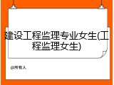 建设工程监理专业女生(工程监理女生)