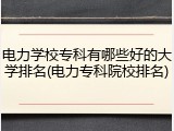 电力学校专科有哪些好的大学排名(电力专科院校排名)