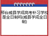 邢台威县学成高考补习学校是全日制吗(威县学成全日制)