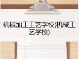 机械加工工艺学校(机械工艺学校)