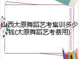 山西太原舞蹈艺考集训多少钱(太原舞蹈艺考费用)
