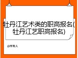 牡丹江艺术类的职高报名(牡丹江艺职高报名)