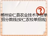 郴州安仁县农业技术学校单招分数线(安仁农校单招线)