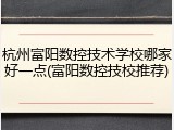 杭州富阳数控技术学校哪家好一点(富阳数控技校推荐)