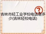 吉林市轻工业学校电话是多少(吉林轻校电话)